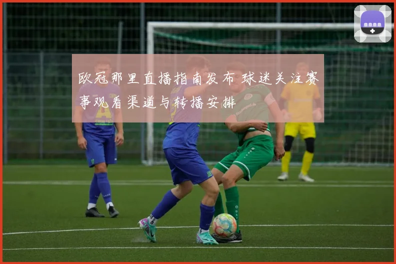 欧冠那里直播指南发布 球迷关注赛事观看渠道与转播安排