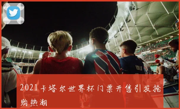 2021卡塔尔世界杯门票开售引发抢购热潮