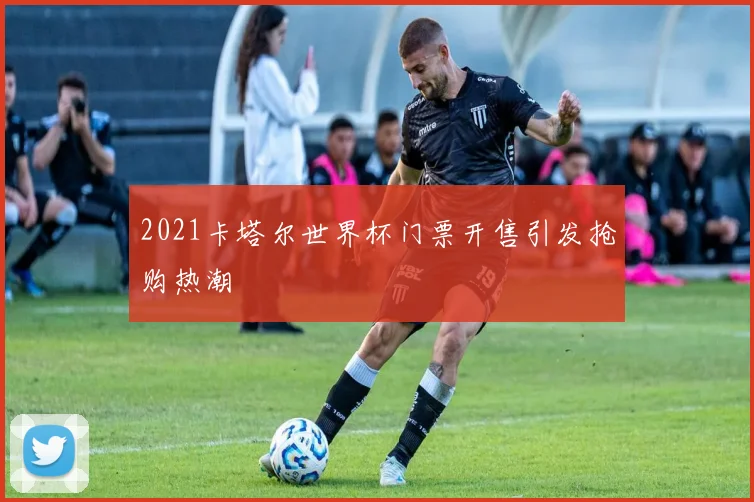 2021卡塔尔世界杯门票开售引发抢购热潮