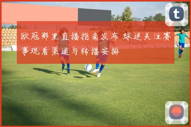 欧冠那里直播指南发布 球迷关注赛事观看渠道与转播安排