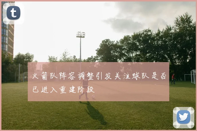 火箭队阵容调整引发关注球队是否已进入重建阶段
