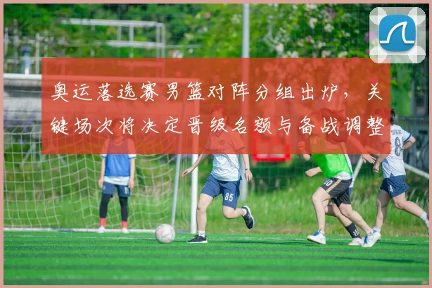 奥运落选赛男篮对阵分组出炉，关键场次将决定晋级名额与备战调整