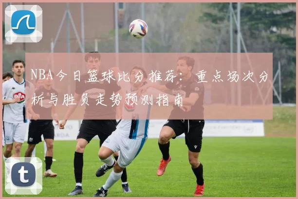 NBA今日篮球比分推荐：重点场次分析与胜负走势预测指南