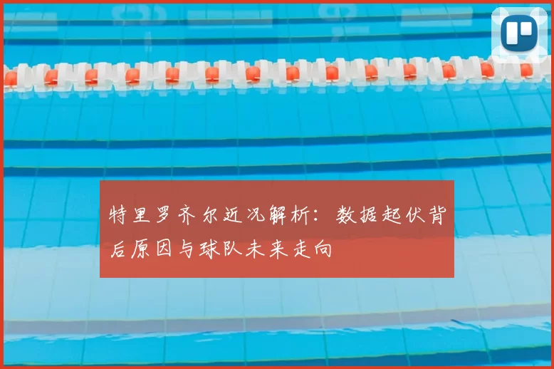 特里罗齐尔近况解析:数据起伏背后原因与球队未来走向