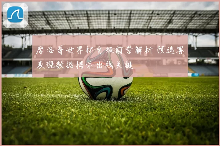 摩洛哥世界杯晋级前景解析 预选赛表现数据揭示出线关键