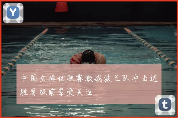 中国女排世联赛激战波兰队冲击连胜晋级前景受关注