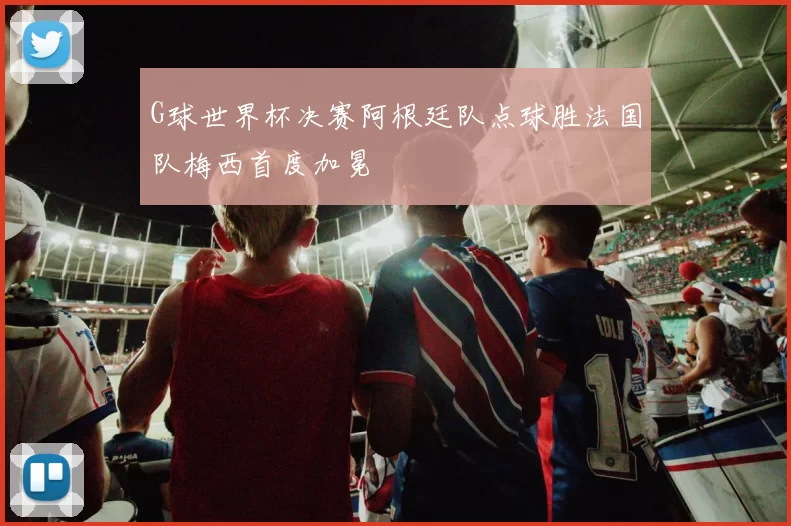 G球世界杯决赛阿根廷队点球胜法国队梅西首度加冕