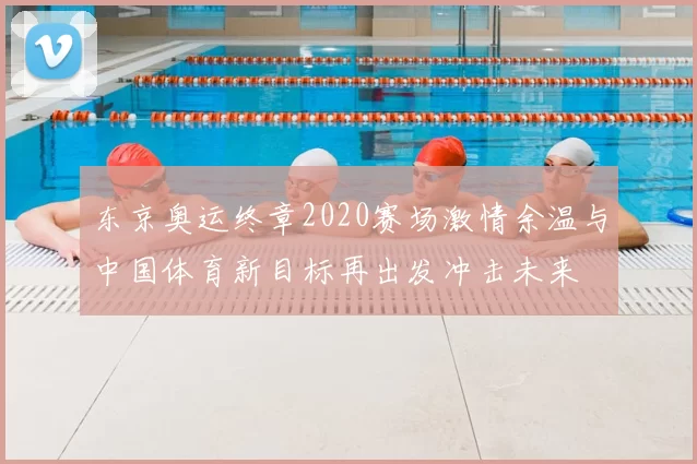 东京奥运终章2020赛场激情余温与中国体育新目标再出发冲击未来