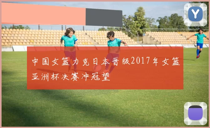 中国女篮力克日本晋级2017年女篮亚洲杯决赛冲冠望