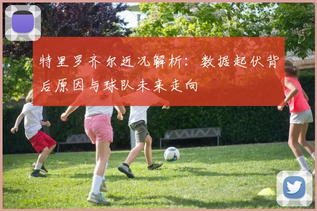 特里罗齐尔近况解析：数据起伏背后原因与球队未来走向