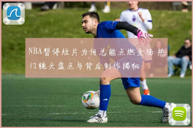 NBA暂停短片为何总能点燃全场 热门镜头盘点与背后制作揭秘