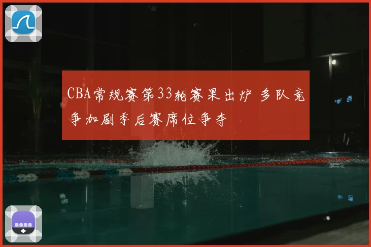 CBA常规赛第33轮赛果出炉 多队竞争加剧季后赛席位争夺