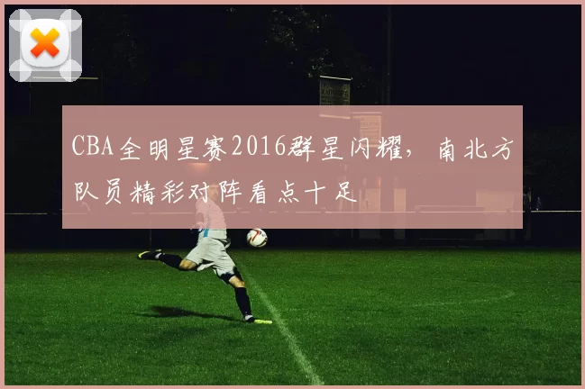 CBA全明星赛2016群星闪耀，南北方队员精彩对阵看点十足