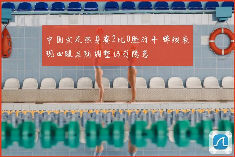 中国女足热身赛2比0胜对手 锋线表现回暖后防调整仍存隐患