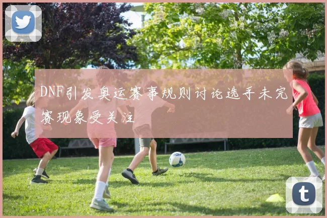 DNF引发奥运赛事规则讨论选手未完赛现象受关注