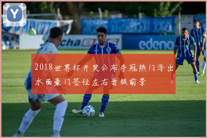 2018世界杯开奖公布夺冠热门浮出水面豪门签位左右晋级前景