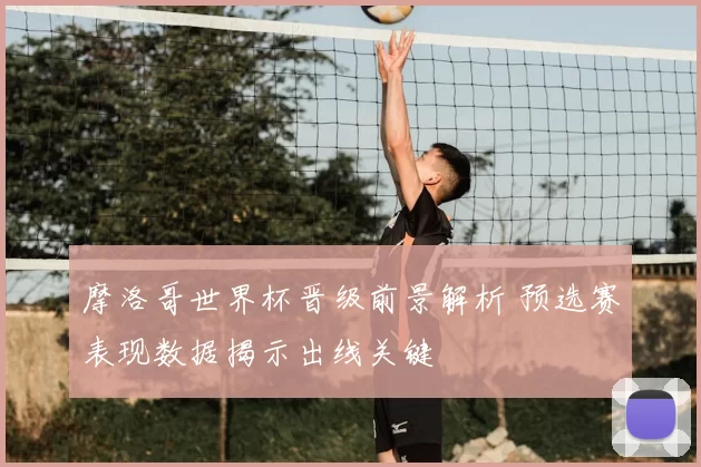 摩洛哥世界杯晋级前景解析 预选赛表现数据揭示出线关键