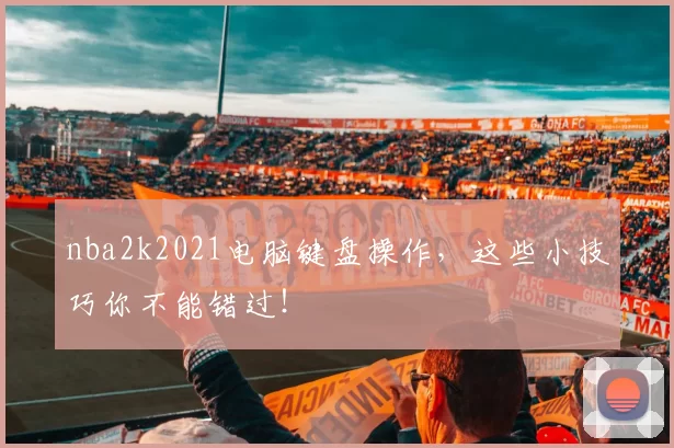 nba2k2021电脑键盘操作,这些小技巧你不能错过!