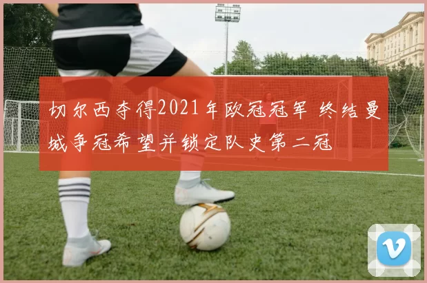 切尔西夺得2021年欧冠冠军 终结曼城争冠希望并锁定队史第二冠