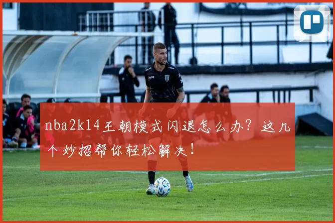 nba2k14王朝模式闪退怎么办？这几个妙招帮你轻松解决！