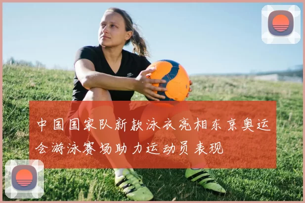 中国国家队新款泳衣亮相东京奥运会游泳赛场助力运动员表现