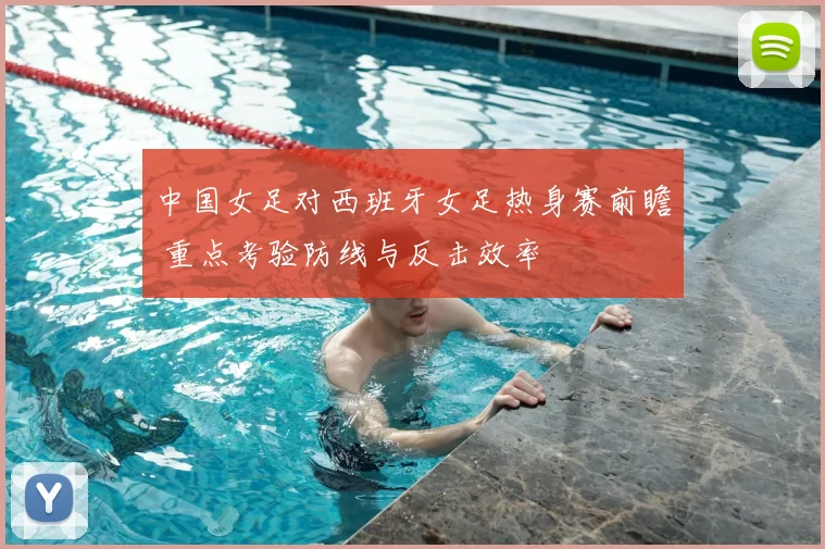 中国女足对西班牙女足热身赛前瞻 重点考验防线与反击效率