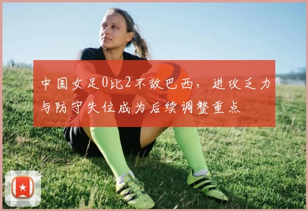 中国女足0比2不敌巴西，进攻乏力与防守失位成为后续调整重点