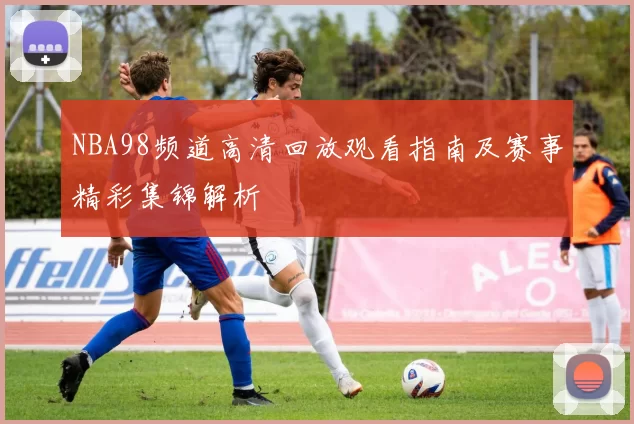 NBA98频道高清回放观看指南及赛事精彩集锦解析