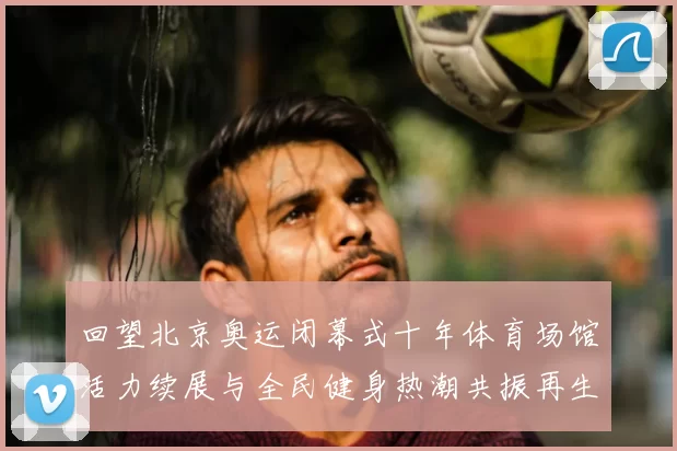 回望北京奥运闭幕式十年体育场馆活力续展与全民健身热潮共振再生