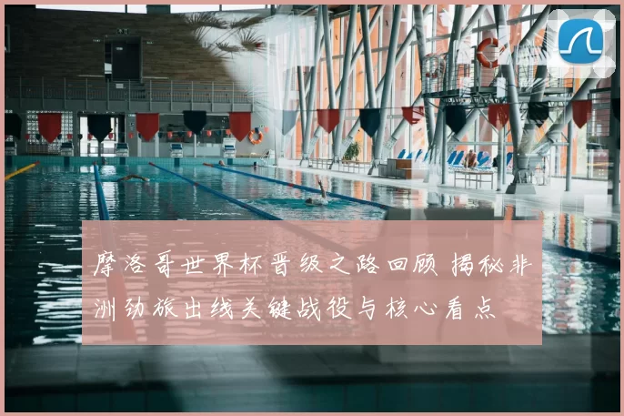 摩洛哥世界杯晋级之路回顾 揭秘非洲劲旅出线关键战役与核心看点