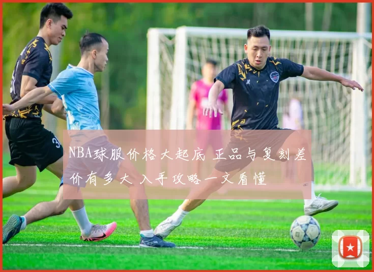 NBA球服价格大起底 正品与复刻差价有多大 入手攻略一文看懂