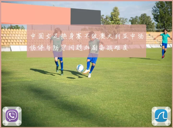 中国女足热身赛不敌澳大利亚中场伤停与防守问题加剧备战难度