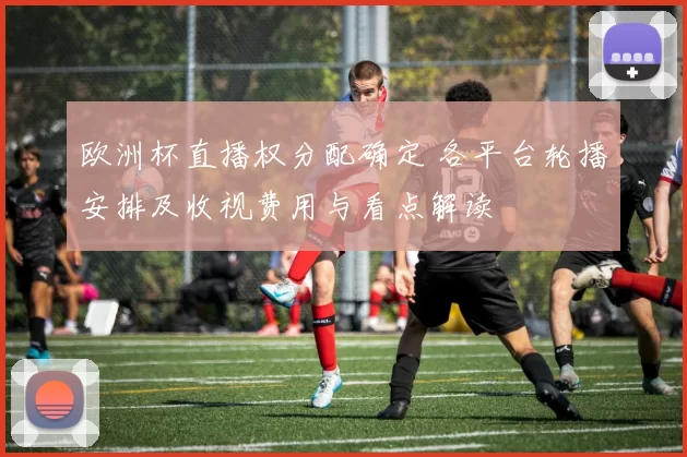 欧洲杯直播权分配确定 各平台轮播安排及收视费用与看点解读
