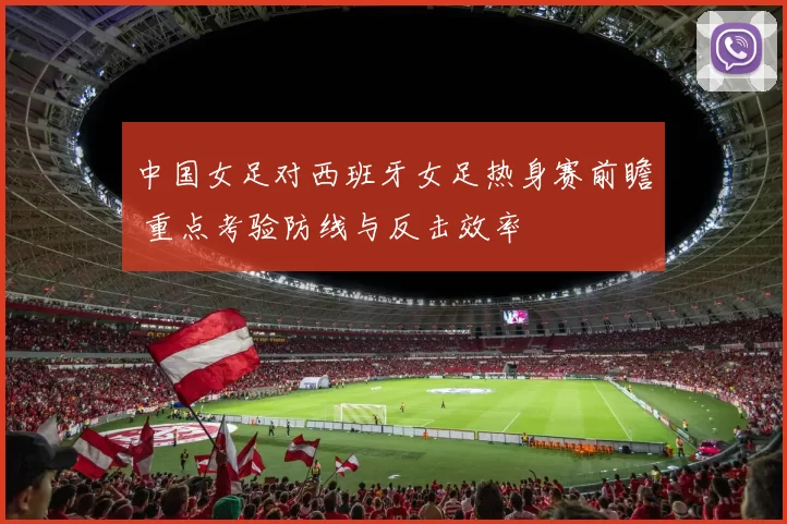 中国女足对西班牙女足热身赛前瞻 重点考验防线与反击效率