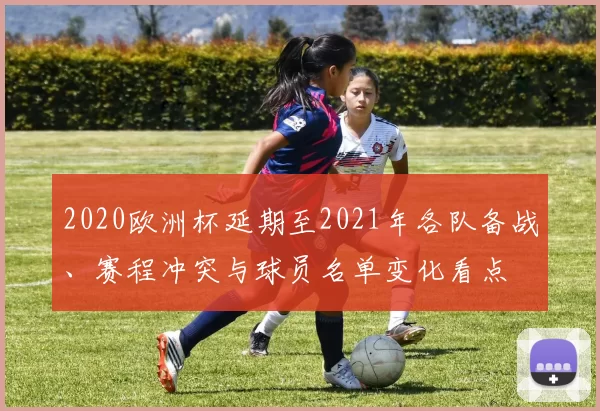 2020欧洲杯延期至2021年各队备战、赛程冲突与球员名单变化看点