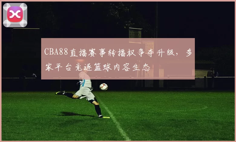 CBA88直播赛事转播权争夺升级，多家平台竞逐篮球内容生态