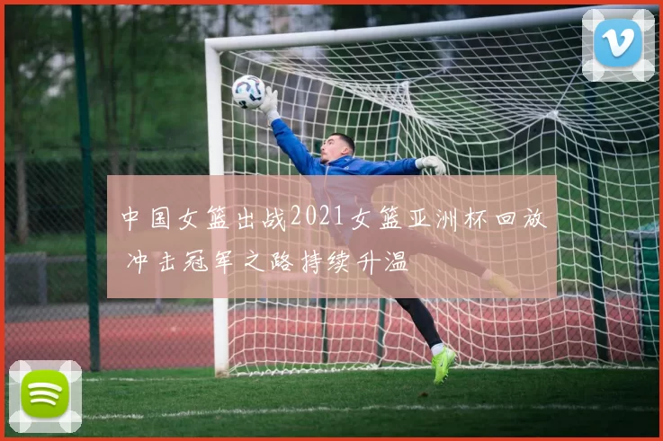 中国女篮出战2021女篮亚洲杯回放 冲击冠军之路持续升温