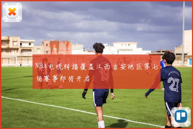 NBA电视转播覆盖江西吉安地区第七场赛事即将开启