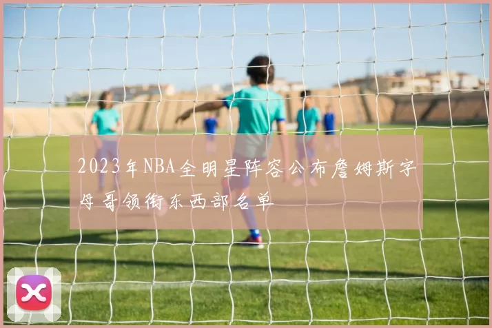 2023年NBA全明星阵容公布詹姆斯字母哥领衔东西部名单