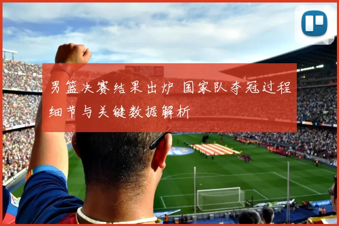 男篮决赛结果出炉 国家队夺冠过程细节与关键数据解析