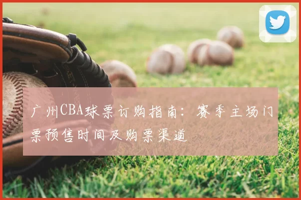 广州CBA球票订购指南:赛季主场门票预售时间及购票渠道