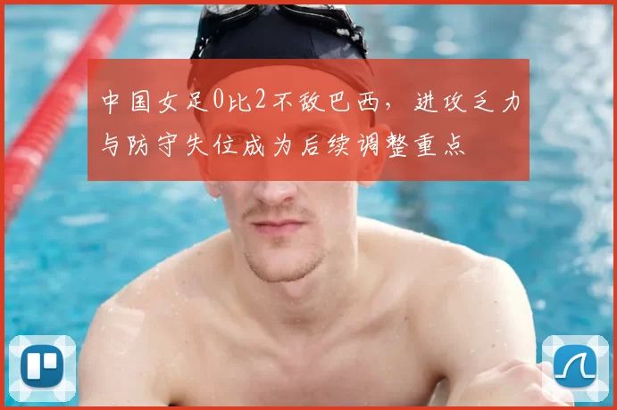 中国女足0比2不敌巴西，进攻乏力与防守失位成为后续调整重点