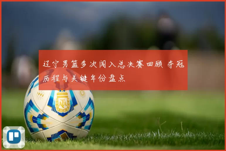 辽宁男篮多次闯入总决赛回顾 夺冠历程与关键年份盘点