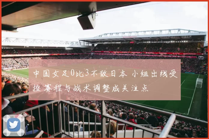 中国女足0比3不敌日本 小组出线受挫 赛程与战术调整成关注点