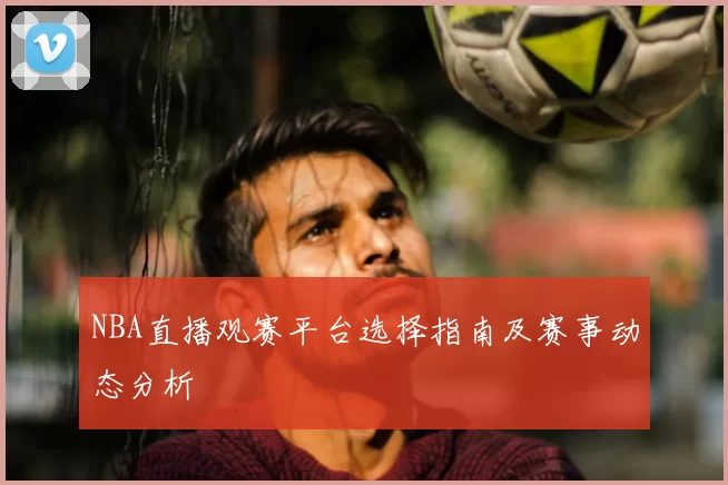 NBA直播观赛平台选择指南及赛事动态分析