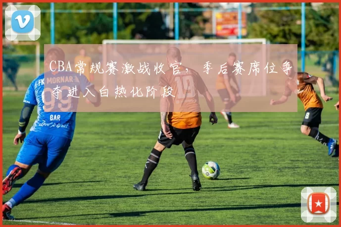 CBA常规赛激战收官，季后赛席位争夺进入白热化阶段