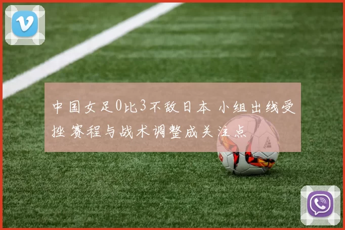 中国女足0比3不敌日本 小组出线受挫 赛程与战术调整成关注点