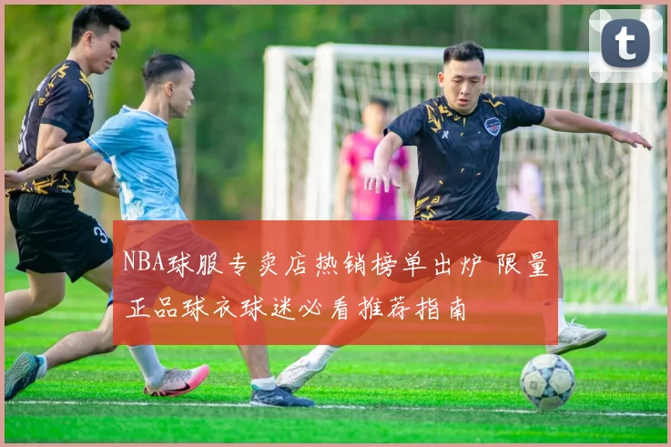 NBA球服专卖店热销榜单出炉 限量正品球衣球迷必看推荐指南