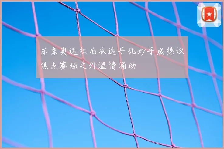 东京奥运织毛衣选手化妙手成热议焦点赛场之外温情涌动