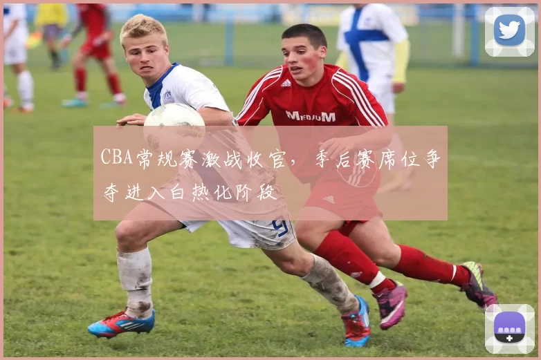 CBA常规赛激战收官，季后赛席位争夺进入白热化阶段